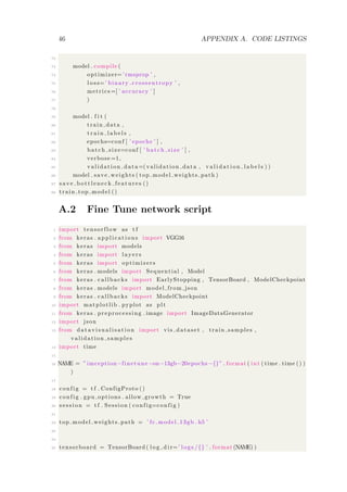 46 APPENDIX A. CODE LISTINGS
72
73 model . compile (
74 optimizer=’ rmsprop ’ ,
75 l o s s=’ binary crossentropy ’ ,
76 metrics =[ ’ accuracy ’ ]
77 )
78
79 model . f i t (
80 train data ,
81 t r a i n l a b e l s ,
82 epochs=conf [ ’ epochs ’ ] ,
83 batch size=conf [ ’ batch size ’ ] ,
84 verbose =1,
85 validation data =(validation data , v a l i d a t i o n l a b e l s ) )
86 model . save weights ( top model weights path )
87 s a v e b o t t l e n e c k f e a t u r e s ()
88 train top model ()
A.2 Fine Tune network script
1 import tensorflow as t f
2 from keras . a p p l i c a t i o n s import VGG16
3 from keras import models
4 from keras import l a y e r s
5 from keras import optimizers
6 from keras . models import Sequential , Model
7 from keras . callbacks import EarlyStopping , TensorBoard , ModelCheckpoint
8 from keras . models import model from json
9 from keras . callbacks import ModelCheckpoint
10 import matplotlib . pyplot as plt
11 from keras . preprocessing . image import ImageDataGenerator
12 import json
13 from d a t a v i s u a l i s a t i o n import vis dataset , train samples ,
validation samples
14 import time
15
16 NAME = ” imception−finetune −on−13gb−20epochs −{}” . format ( int ( time . time () )
)
17
18 config = t f . ConfigProto ()
19 config . gpu options . allow growth = True
20 s e s s i o n = t f . Session ( config=config )
21
22 top model weights path = ’ fc model 13gb . h5 ’
23
24
25 tensorboard = TensorBoard ( l o g d i r=’ logs /{} ’ . format (NAME) )
 