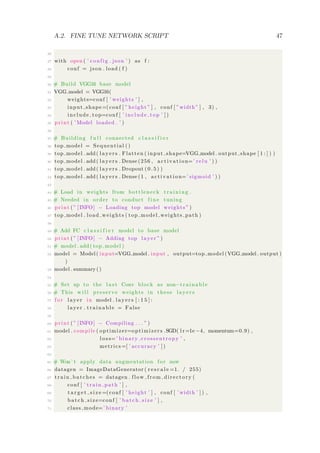A.2. FINE TUNE NETWORK SCRIPT 47
26
27 with open ( ’ config . json ’ ) as f :
28 conf = json . load ( f )
29
30 # Build VGG16 base model
31 VGG model = VGG16(
32 weights=conf [ ’ weights ’ ] ,
33 input shape=(conf [ ” height ” ] , conf [ ”width” ] , 3) ,
34 include top=conf [ ’ include top ’ ] )
35 print ( ’ Model loaded . ’ )
36
37 # Building f u l l connected c l a s s i f i e r
38 top model = Sequential ()
39 top model . add ( l a y e r s . Flatten ( input shape=VGG model . output shape [ 1 : ] ) )
40 top model . add ( l a y e r s . Dense (256 , activation=’ relu ’ ) )
41 top model . add ( l a y e r s . Dropout ( 0 . 5 ) )
42 top model . add ( l a y e r s . Dense (1 , activation=’ sigmoid ’ ) )
43
44 # Load in weights from bottleneck t rain ing .
45 # Needed in order to conduct f i n e tuning
46 print ( ” [INFO] − Loading top model weights ” )
47 top model . load weights ( top model weights path )
48
49 # Add FC c l a s s i f i e r model to base model
50 print ( ” [INFO] − Adding top layer ” )
51 # model . add ( top model )
52 model = Model ( input=VGG model . input , output=top model (VGG model . output )
)
53 model . summary ()
54
55 # Set up to the l a s t Conv block as non−t r a in a b l e
56 # This w i l l preserve weights in these l a y e r s
57 f or layer in model . l a y e r s [ : 1 5 ] :
58 layer . t r a i na b l e = False
59
60 print ( ” [INFO] − Compiling . . . ” )
61 model . compile ( optimizer=optimizers .SGD( l r =1e −4, momentum=0.9) ,
62 l o s s=’ binary crossentropy ’ ,
63 metrics =[ ’ accuracy ’ ] )
64
65 # Won’ t apply data augmentation f or now
66 datagen = ImageDataGenerator ( r e s c a l e =1. / 255)
67 train batches = datagen . flow from directory (
68 conf [ ’ train path ’ ] ,
69 t a r g e t s i z e =(conf [ ’ height ’ ] , conf [ ’ width ’ ] ) ,
70 batch size=conf [ ’ batch size ’ ] ,
71 class mode=’ binary ’
 