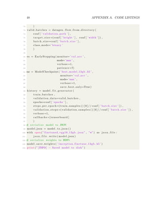 48 APPENDIX A. CODE LISTINGS
72 )
73 valid batches = datagen . flow from directory (
74 conf [ ’ validation path ’ ] ,
75 t a r g e t s i z e =(conf [ ’ height ’ ] , conf [ ’ width ’ ] ) ,
76 batch size=conf [ ’ batch size ’ ] ,
77 class mode=’ binary ’
78 )
79
80 es = EarlyStopping ( monitor=’ val acc ’ ,
81 mode=’max ’ ,
82 verbose =1,
83 patience =7)
84 mc = ModelCheckpoint ( ’ best model 13gb . h5 ’ ,
85 monitor=’ val acc ’ ,
86 mode=’max ’ ,
87 verbose =1,
88 save best only=True )
89 history = model . f i t g e n e r a t o r (
90 train batches ,
91 validation data=valid batches ,
92 epochs=conf [ ’ epochs ’ ] ,
93 steps per epoch=(train samples () [ 0 ] / / conf [ ’ batch size ’ ] ) ,
94 v a l i d a t i o n s t e p s =( validation samples () [ 0 ] / / conf [ ’ batch size ’ ] ) ,
95 verbose =1,
96 callbacks =[ tensorboard ]
97 )
98 # s e r i a l i z e model to JSON
99 model json = model . to json ()
100 with open ( ” finetuned vgg16 13gb . json ” , ”w” ) as j s o n f i l e :
101 j s o n f i l e . write ( model json )
102 # s e r i a l i z e weights to HDF5
103 model . save weights ( ’ imception finetune 13gb . h5 ’ )
104 print ( ” [INFO] − Saved model to disk ” )
 