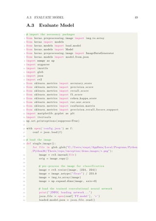 A.3. EVALUATE MODEL 49
A.3 Evaluate Model
1 # import the necessary packages
2 from keras . preprocessing . image import img to array
3 from keras import models
4 from keras . models import load model
5 from keras . models import Model
6 from keras . preprocessing . image import ImageDataGenerator
7 from keras . models import model from json
8 import numpy as np
9 import argparse
10 import imutils
11 import glob
12 import json
13 import cv2
14 from sklearn . metrics import accuracy score
15 from sklearn . metrics import p r e c i s i o n s c o r e
16 from sklearn . metrics import r e c a l l s c o r e
17 from sklearn . metrics import f 1 s c o r e
18 from sklearn . metrics import cohen kappa score
19 from sklearn . metrics import roc auc score
20 from sklearn . metrics import confusion matrix
21 from sklearn . metrics import p r e c i s i o n r e c a l l f s c o r e s u p p o r t
22 import matplotlib . pyplot as plt
23 import i t e r t o o l s
24 np . s e t p r i n t o p t i o n s ( suppress=True )
25
26 with open ( ’ config . json ’ ) as f :
27 conf = json . load ( f )
28
29 # load the image
30 def single image () :
31 f or f i l e in glob . glob ( ”C:/ Users / enqui /AppData/ Local /Programs/Python
/Python36/ Thesis / repo / imception /demo images /∗. png” ) :
32 image = cv2 . imread ( f i l e )
33 orig = image . copy ()
34
35 # pre−process the image f o r c l a s s i f i c a t i o n
36 image = cv2 . r e s i z e ( image , (224 , 224) )
37 image = image . astype ( ” f l o a t ” ) / 255.0
38 image = img to array ( image )
39 image = np . expand dims ( image , axis =0)
40
41 # load the trained convolutional neural network
42 print ( ” [INFO] loading network . . . ” )
43 j s o n f i l e = open ( conf [ ’ FT model ’ ] , ’ r ’ )
44 loaded model json = j s o n f i l e . read ()
 