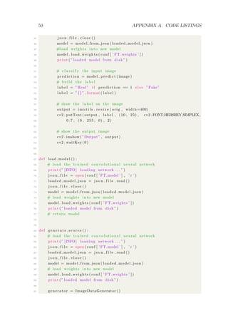 50 APPENDIX A. CODE LISTINGS
45 j s o n f i l e . c l o s e ()
46 model = model from json ( loaded model json )
47 #load weights into new model
48 model . load weights ( conf [ ’ FT weights ’ ] )
49 print ( ” loaded model from disk ” )
50
51 # c l a s s i f y the input image
52 prediction = model . predict ( image )
53 # build the l a b e l
54 l a b e l = ”Real” i f prediction == 1 e l s e ”Fake”
55 l a b e l = ”{}” . format ( l a b e l )
56
57 # draw the l a b e l on the image
58 output = imutils . r e s i z e ( orig , width=400)
59 cv2 . putText ( output , label , (10 , 25) , cv2 .FONT HERSHEY SIMPLEX,
60 0.7 , (0 , 255 , 0) , 2)
61
62 # show the output image
63 cv2 . imshow( ”Output” , output )
64 cv2 . waitKey (0)
65
66
67 def load model () :
68 # load the trained convolutional neural network
69 print ( ” [INFO] loading network . . . ” )
70 j s o n f i l e = open ( conf [ ’ FT model ’ ] , ’ r ’ )
71 loaded model json = j s o n f i l e . read ()
72 j s o n f i l e . c l o s e ()
73 model = model from json ( loaded model json )
74 # load weights into new model
75 model . load weights ( conf [ ’ FT weights ’ ] )
76 print ( ” loaded model from disk ” )
77 # return model
78
79
80 def generate score s () :
81 # load the trained convolutional neural network
82 print ( ” [INFO] loading network . . . ” )
83 j s o n f i l e = open ( conf [ ’ FT model ’ ] , ’ r ’ )
84 loaded model json = j s o n f i l e . read ()
85 j s o n f i l e . c l o s e ()
86 model = model from json ( loaded model json )
87 # load weights into new model
88 model . load weights ( conf [ ’ FT weights ’ ] )
89 print ( ” loaded model from disk ” )
90
91 generator = ImageDataGenerator ()
 