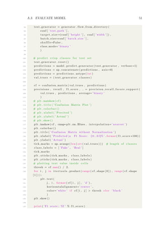 A.3. EVALUATE MODEL 51
92 t e s t g e n e r a t o r = generator . flow from directory (
93 conf [ ’ test path ’ ] ,
94 t a r g e t s i z e =(conf [ ’ height ’ ] , conf [ ’ width ’ ] ) ,
95 batch size=conf [ ’ batch size ’ ] ,
96 s h u f f l e=False ,
97 class mode=’ binary ’
98 )
99
100 # predict c r i s p c l a s s e s f or t e s t set
101 t e s t g e n e r a t o r . r e s e t ()
102 p r e d i c t i o n s = model . predict generator ( test generator , verbose =1)
103 p r e d i c t i o n s = np . concatenate ( predictions , axis =0)
104 p r e d i c t i o n s = p r e d i c t i o n s . astype ( int )
105 v a l t r u e s = ( t e s t g e n e r a t o r . c l a s s e s )
106
107 cf = confusion matrix ( val trues , p r e d i c t i o n s )
108 precisions , r e c a l l , f1 score , = p r e c i s i o n r e c a l l f s c o r e s u p p o r t (
109 val trues , predictions , average=’ binary ’
110 )
111 # plt . matshow( cf )
112 # plt . t i t l e ( ’ Confusion Matrix Plot ’)
113 # plt . colorbar ()
114 # plt . xlabel ( ’ Precited ’)
115 # plt . ylabel ( ’ Actual ’)
116 # plt . show ()
117 plt . imshow ( cf , cmap=plt .cm. Blues , i n t e r p o l a t i o n=’ nearest ’ )
118 plt . colorbar ()
119 plt . t i t l e ( ’ Confusion Matrix without Normalization ’ )
120 plt . xlabel ( ’ Predicted n F1 Score : { 0 : . 3 f}% ’ . format ( f 1 s c o r e ∗100) )
121 plt . ylabel ( ’ Actual ’ )
122 tick marks = np . arange ( len ( set ( v a l t r u e s ) ) ) # length of c l a s s e s
123 c l a s s l a b e l s = [ ’ Fake ’ , ’ Real ’ ]
124 tick marks
125 plt . xticks ( tick marks , c l a s s l a b e l s )
126 plt . yticks ( tick marks , c l a s s l a b e l s )
127 # p lo tt i ng text value i n s i d e c e l l s
128 thresh = cf .max() / 2.
129 f or i , j in i t e r t o o l s . product ( range ( cf . shape [ 0 ] ) , range ( cf . shape
[ 1 ] ) ) :
130 plt . text (
131 j , i , format ( cf [ i , j ] , ’d ’ ) ,
132 horizontalalignment=’ center ’ ,
133 color=’ white ’ i f cf [ i , j ] > thresh e l s e ’ black ’
134 )
135 plt . show ()
136
137 print ( ’F1 score : %f ’ % f 1 s c o r e )
 