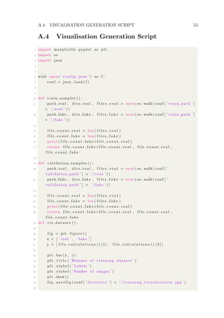 A.4. VISUALISATION GENERATION SCRIPT 53
A.4 Visualisation Generation Script
1 import matplotlib . pyplot as plt
2 import os
3 import json
4
5
6 with open ( ’ config . json ’ ) as f :
7 conf = json . load ( f )
8
9
10 def train samples () :
11 path real , d i r s r e a l , f i l e s r e a l = next ( os . walk ( conf [ ’ train path ’ ]
+ ’ / r e a l ’ ) )
12 path fake , dirs fake , f i l e s f a k e = next ( os . walk ( conf [ ’ train path ’ ]
+ ’ / fake ’ ) )
13
14 f i l e c o u n t r e a l = len ( f i l e s r e a l )
15 f i l e c o u n t f a k e = len ( f i l e s f a k e )
16 print ( f i l e c o u n t f a k e+f i l e c o u n t r e a l )
17 return f i l e c o u n t f a k e+f i l e c o u n t r e a l , f i l e c o u n t r e a l ,
f i l e c o u n t f a k e
18
19 def validation samples () :
20 path real , d i r s r e a l , f i l e s r e a l = next ( os . walk ( conf [ ’
validation path ’ ] + ’ / r e a l ’ ) )
21 path fake , dirs fake , f i l e s f a k e = next ( os . walk ( conf [ ’
validation path ’ ] + ’ / fake ’ ) )
22
23 f i l e c o u n t r e a l = len ( f i l e s r e a l )
24 f i l e c o u n t f a k e = len ( f i l e s f a k e )
25 print ( f i l e c o u n t f a k e+f i l e c o u n t r e a l )
26 return f i l e c o u n t f a k e+f i l e c o u n t r e a l , f i l e c o u n t r e a l ,
f i l e c o u n t f a k e
27 def v i s d a t a s e t () :
28
29 f i g = plt . f i g u r e ()
30 x = [ ’ r e a l ’ , ’ fake ’ ]
31 y = [ f i l e c a l c u l a t i o n s () [ 1 ] , f i l e c a l c u l a t i o n s () [ 2 ] ]
32
33 plt . bar (x , y)
34 plt . t i t l e ( ’ Balance of t rai ning dataset ’ )
35 plt . xlabel ( ’ Labels ’ )
36 plt . ylabel ( ’Number of images ’ )
37 plt . show ()
38 f i g . s a v e f i g ( conf [ ’ directory ’ ] + ’ / t r a i n i n g v i s u a l i s a t i o n . jpg ’ )
39
 
