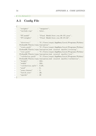 54 APPENDIX A. CODE LISTINGS
40 # v i s d a t a s e t ()
A.5 Conﬁg File
1 {
2 ” weights ” : ”imagenet ” ,
3 ” include top ” : f a l s e ,
4
5 ”FT model” : ” Final Model/ best run 98 .5%. json ” ,
6 ”FT weights” : ” Final Model/ best run 98 .5%.h5 ” ,
7
8 ” directory ” : ”C:/ Users / enqui /AppData/ Local /Programs/Python/
Python36/ Thesis / repo / imception ” ,
9 ” train path ” : ”C:/ Users / enqui /AppData/ Local /Programs/Python/
Python36/ Thesis / repo / imception /new curated smaller / tr aini ng ” ,
10 ” test path ” : ”C:/ Users / enqui /AppData/ Local /Programs/Python/
Python36/ Thesis / repo / imception /new curated smaller / t e s t ” ,
11 ” validation path ” : ”C:/ Users / enqui /AppData/ Local /Programs/Python/
Python36/ Thesis / repo / imception /new curated smaller / validation ” ,
12 ” height ” : 224 ,
13 ”width” : 224 ,
14 ” v a l i d a t i o n s p l i t ”: 0.20 ,
15 ” seed ” : 9 ,
16 ” num classes ” : 2 ,
17 ” batch size ” : 20 ,
18 ” epochs ” : 20
19 }
 
