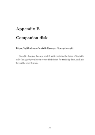 Appendix B
Companion disk
https://github.com/wakeﬁeldcooper/imception.git
Data Set has not been provided as it contains the faces of individ-
uals that gave permission to use their faces for training data, and not
for public distribution.
55
 
