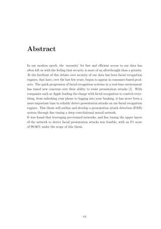 Abstract
In our modern epoch, the ‘necessity’ for fast and eﬃcient access to our data has
often left us with the feeling that security is more of an afterthought than a priority.
At the forefront of this debate over security of our data has been facial recognition
engines, that have, over the last few years, begun to appear in consumer-based prod-
ucts. The quick progression of facial recognition systems in a real-time environment
has raised new concerns over their ability to resist presentation attacks [1]. With
companies such as Apple leading the charge with facial recognition to control every-
thing, from unlocking your phone to logging into your banking, it has never been a
more important time to reliably detect presentation attacks on our facial recognition
engines. This thesis will outline and develop a presentation attack detection (PAD)
system through ﬁne tuning a deep convolutional neural network.
It was found that leveraging pre-trained networks, and ﬁne tuning the upper layers
of the network to detect facial presentation attacks was feasible, with an F1 score
of 99.96% under the scope of this thesis.
vii
 