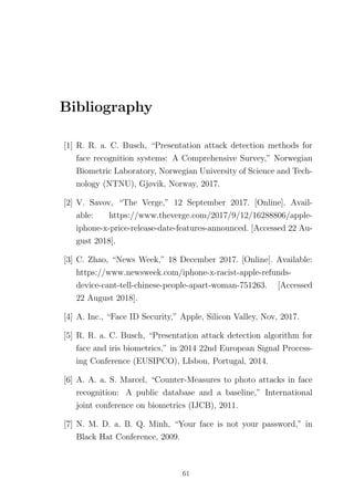 Bibliography
[1] R. R. a. C. Busch, “Presentation attack detection methods for
face recognition systems: A Comprehensive Survey,” Norwegian
Biometric Laboratory, Norwegian University of Science and Tech-
nology (NTNU), Gjøvik, Norway, 2017.
[2] V. Savov, “The Verge,” 12 September 2017. [Online]. Avail-
able: https://www.theverge.com/2017/9/12/16288806/apple-
iphone-x-price-release-date-features-announced. [Accessed 22 Au-
gust 2018].
[3] C. Zhao, “News Week,” 18 December 2017. [Online]. Available:
https://www.newsweek.com/iphone-x-racist-apple-refunds-
device-cant-tell-chinese-people-apart-woman-751263. [Accessed
22 August 2018].
[4] A. Inc., “Face ID Security,” Apple, Silicon Valley, Nov, 2017.
[5] R. R. a. C. Busch, “Presentation attack detection algorithm for
face and iris biometrics,” in 2014 22nd European Signal Process-
ing Conference (EUSIPCO), LIsbon, Portugal, 2014.
[6] A. A. a. S. Marcel, “Counter-Measures to photo attacks in face
recognition: A public database and a baseline,” International
joint conference on biometrics (IJCB), 2011.
[7] N. M. D. a. B. Q. Minh, “Your face is not your password,” in
Black Hat Conference, 2009.
61
 