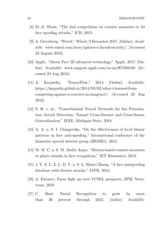 62 BIBLIOGRAPHY
[8] M.-A. Waris, “The 2nd competition on counter measures to 2d
face spooﬁng attacks,” ICB, 2013.
[9] A. Greenberg, “Wired,” Wired, 9 December 2017. [Online]. Avail-
able: www.wired.com/story/iphone-x-faceid-security/. [Accessed
23 August 2018].
[10] Apple, “About Face ID advanced technology,” Apple, 2017. [On-
line]. Available: www.support.apple.com/en-us/HT208108. [Ac-
cessed 23 Aug 2018].
[11] A. Karpathy, “TensorFlow,” 2014. [Online]. Available:
https://karpathy.github.io/2014/09/02/what-i-learned-from-
competing-against-a-convnet-on-imagenet/. [Accessed 23 Aug
2018].
[12] S. H. e. al., “Convolutional Neural Networks for Iris Presenta-
tion Attack Detection; Toward Cross-Dataset and Cross-Sensor
Generalization,” IEEE, Michigan State, 2018.
[13] A. A. a. S. I. Chingovska, “On the eﬀectiveness of local binary
patterns in face anti-spooﬁng,” International conference of the
biometric special interest group (BIOSIG), 2012.
[14] M. M. C. a. S. M. Andre Anjos, “Motion-based counter-measures
to photo attacks in face recognition,” IET Biometrics, 2013.
[15] J. Y. S. L. Z. L. D. Y. a. S. L. Shiwei Zhang, “A face antispooﬁng
database with diverse attacks,” IAPR, 2012.
[16] A. Extance, Faces light up over VCSEL prospects, SPIE News-
room, 2018
[17] C. Burt. Facial Recognition to grow by more
than 26 percent through 2025. [online] Available:
 