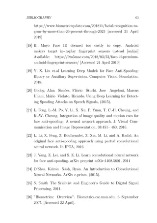 BIBLIOGRAPHY 63
https://www.biometricupdate.com/201811/facial-recognition-to-
grow-by-more-than-26-percent-through-2025 [accessed 21 April
2019]
[18] B. Mayo Face ID deemed too costly to copy, Android
makers target in-display ﬁngerprint sensors instead [online]
Available: https://9to5mac.com/2018/03/23/face-id-premium-
android-ﬁngerprint-sensors/ [Accessed 24 April 2019]
[19] Y, X. Liu et.al Learning Deep Models for Face Anti-Spooﬁng:
Binary or Auxiliary Supervision. Computer Vision Foundation,
2018.
[20] Godoy, Alan Sim˜oes, Fl´avio Stuchi, Jose Angeloni, Marcus
Uliani, M´ario Violato, Ricardo. Using Deep Learning for Detect-
ing Spooﬁng Attacks on Speech Signals, (2015).
[21] L. Feng, L.-M. Po, Y. Li, X. Xu, F. Yuan, T. C.-H. Cheung, and
K.-W. Cheung. Integration of image quality and motion cues for
face anti-spooﬁng: A neural network approach. J. Visual Com-
munication and Image Representation, 38:451– 460, 2016.
[22] L. Li, X. Feng, Z. Boulkenafet, Z. Xia, M. Li, and A. Hadid. An
original face anti-spooﬁng approach using partial convolutional
neural network. In IPTA, 2016
[23] J. Yang, Z. Lei, and S. Z. Li. Learn convolutional neural network
for face anti-spooﬁng. arXiv preprint arXiv:1408.5601, 2014
[24] O’Shea, Keiron Nash, Ryan. An Introduction to Convolutional
Neural Networks. ArXiv e-prints, (2015).
[25] S. Smith The Scientist and Engineer’s Guide to Digital Signal
Processing, 2011.
[26] ”Biometrics: Overview”. Biometrics.cse.msu.edu. 6 September
2007. [Accessed 22 April].
 