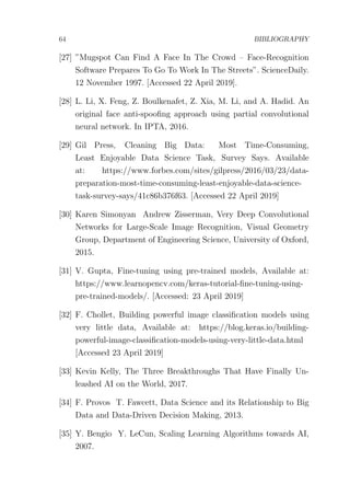 64 BIBLIOGRAPHY
[27] ”Mugspot Can Find A Face In The Crowd – Face-Recognition
Software Prepares To Go To Work In The Streets”. ScienceDaily.
12 November 1997. [Accessed 22 April 2019].
[28] L. Li, X. Feng, Z. Boulkenafet, Z. Xia, M. Li, and A. Hadid. An
original face anti-spooﬁng approach using partial convolutional
neural network. In IPTA, 2016.
[29] Gil Press, Cleaning Big Data: Most Time-Consuming,
Least Enjoyable Data Science Task, Survey Says. Available
at: https://www.forbes.com/sites/gilpress/2016/03/23/data-
preparation-most-time-consuming-least-enjoyable-data-science-
task-survey-says/41c86b376f63. [Accessed 22 April 2019]
[30] Karen Simonyan Andrew Zisserman, Very Deep Convolutional
Networks for Large-Scale Image Recognition, Visual Geometry
Group, Department of Engineering Science, University of Oxford,
2015.
[31] V. Gupta, Fine-tuning using pre-trained models, Available at:
https://www.learnopencv.com/keras-tutorial-ﬁne-tuning-using-
pre-trained-models/. [Accessed: 23 April 2019]
[32] F. Chollet, Building powerful image classiﬁcation models using
very little data, Available at: https://blog.keras.io/building-
powerful-image-classiﬁcation-models-using-very-little-data.html
[Accessed 23 April 2019]
[33] Kevin Kelly, The Three Breakthroughs That Have Finally Un-
leashed AI on the World, 2017.
[34] F. Provos T. Fawcett, Data Science and its Relationship to Big
Data and Data-Driven Decision Making, 2013.
[35] Y. Bengio Y. LeCun, Scaling Learning Algorithms towards AI,
2007.
 