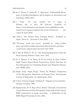 BIBLIOGRAPHY 65
[36] K. C. Morris, C. Schlenoﬀ, V. Srinivasan, A Remarkable Resur-
gence of Artiﬁcial Intelligence and its Impact on Automation and
Autonomy, IEEE, 2017.
[37] c. Page, US cops warned not to gawp at
iPhones due to Face ID lock-out. Available at:
https://www.theinquirer.net/inquirer/news/3064480/us-cops-
warned-not-to-gawp-at-iphones-due-to-face-id-lock-out. [Ac-
cessed 26 April 2019]
[38] ”Keras: The Python Deep Learning library”, Available at:
https://keras.io/. [Accessed 3 June 2019]
[39] ”Precision, recall and f-score” Available at: https://scikit-
learn.org/stable/modules/generated/sklearn.metrics.precision
recall fscore support.html [Accessed June 2019]
[40] S. Shi, Q. Wang, P. Xu, X. Chu, Benchmarking State-of-the-Art
Deep Learning Software Tools, arxiv, 2017.
[41] D. T. Nguyen, T. D. Pham, M. B. Lee and K. R. Park, Visible-
Light Camera Sensor-Based Presentation Attack Detection for
Face Recognition by Combining Spatial and Temporal Informa-
tion, MDPI, 2019.
[42] Singh, Aruni Singh, Sanjay Tiwari, Dr. Shrikant. Comparison
of face Recognition Algorithms on Dummy Faces. International
Journal of Multimedia Its Applications, 2012.
[43] Cortes, Corinna; Vapnik, Vladimir N. ”Support-vector networks”.
Machine Learning, 1995.
[44] Raghavendra, R B. Raja, Kiran Busch, Christoph. Presentation
Attack Detection for Face Recognition Using Light Field Camera.
IEEE transactions on image processing : a publication of the
IEEE Signal Processing Society, 2015.
 