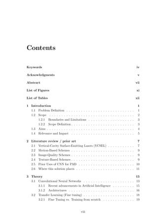 Contents
Keywords iv
Acknowledgments v
Abstract vii
List of Figures xi
List of Tables xii
1 Introduction 1
1.1 Problem Deﬁnition . . . . . . . . . . . . . . . . . . . . . . . . . . . . 1
1.2 Scope . . . . . . . . . . . . . . . . . . . . . . . . . . . . . . . . . . . 2
1.2.1 Boundaries and Limitations . . . . . . . . . . . . . . . . . . . 3
1.2.2 Scope Deﬁnition . . . . . . . . . . . . . . . . . . . . . . . . . . 3
1.3 Aims . . . . . . . . . . . . . . . . . . . . . . . . . . . . . . . . . . . . 4
1.4 Relevance and Impact . . . . . . . . . . . . . . . . . . . . . . . . . . 5
2 Literature review / prior art 7
2.1 Vertical-Cavity Surface-Emitting Lasers (VCSEL) . . . . . . . . . . . 7
2.2 Motion-Based Schemes . . . . . . . . . . . . . . . . . . . . . . . . . . 9
2.3 Image-Quality Schemes . . . . . . . . . . . . . . . . . . . . . . . . . . 9
2.4 Texture-Based Schemes . . . . . . . . . . . . . . . . . . . . . . . . . . 9
2.5 Prior Uses of CNN for PAD . . . . . . . . . . . . . . . . . . . . . . . 10
2.6 Where this solution places . . . . . . . . . . . . . . . . . . . . . . . . 11
3 Theory 13
3.1 Convolutional Neural Networks . . . . . . . . . . . . . . . . . . . . . 13
3.1.1 Recent advancements in Artiﬁcial Intelligence . . . . . . . . . 15
3.1.2 Architectures . . . . . . . . . . . . . . . . . . . . . . . . . . . 16
3.2 Transfer Learning (Fine tuning) . . . . . . . . . . . . . . . . . . . . . 18
3.2.1 Fine Tuning vs. Training from scratch . . . . . . . . . . . . . 19
viii
 