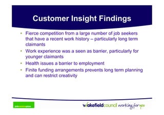 Customer Insight Findings
• Fierce competition from a large number of job seekers
  that have a recent work history – particularly long term
  claimants
• Work experience was a seen as barrier, particularly for
  younger claimants
• Health issues a barrier to employment
• Finite funding arrangements prevents long term planning
  and can restrict creativity
 