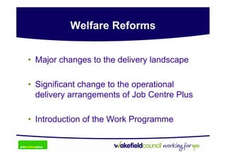 Welfare Reforms


• Major changes to the delivery landscape

• Significant change to the operational
  delivery arrangements of Job Centre Plus

• Introduction of the Work Programme
 