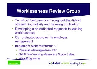 Worklessness Review Group
• To roll out best practice throughout the district
  streamlining activity and reducing duplication
• Developing a co-ordinated response to tackling
  worklessness
• Co ordinated approach to employer
  engagement
• Implement welfare reforms :-
   • Personalisation agenda in JCP
   • Get Britain Working Measures / Support Menu
   • Work Programme
 