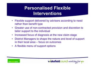 Personalised Flexible
              Interventions
• Flexible support delivered by advisers according to need
  rather than benefit type
• Greater use of non-contracted provision and discretion to
  tailor support to the individual
• Increased focus of diagnosis at the new claim stage
• District Managers to shape the nature and level of support
  in their local area – focus on outcomes
• A flexible menu of support options
 