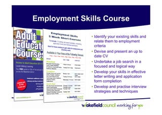 Employment Skills Course

              • Identify your existing skills and
                relate them to employment
                criteria
              • Devise and present an up to
                date CV
              • Undertake a job search in a
                focused and logical way
              • Develop your skills in effective
                letter writing and application
                form completion
              • Develop and practise interview
                strategies and techniques
 