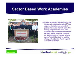 Sector Based Work Academies


              “This novel recruitment approach led by the
                  Company in collaboration with JCP has
                  acquired dedicated and committed
                  people who have a desire to learn. The
                  training programme has been both
                  successful and cost effective and some
                  excellent people have now joined us….
                  we are hoping to run a similar scheme
                  during April 2012 and will be working
                  closely with Jobcentre Plus to expand
                  our workforce further”.
 