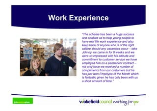 Work Experience

        “The scheme has been a huge success
        and enables us to help young people to
        have real life work experience and also
        keep track of anyone who is of the right
        calibre should any vacancies occur – take
        Johnny, he came in for 8 weeks and we
        were so impressed with his attitude and
        commitment to customer service we have
        employed him on a permanent contract –
        not only have we received a number of
        compliments from our customers but he
        has just won Employee of the Month which
        is fantastic given he has only been with us
        a short amount of time.”
 