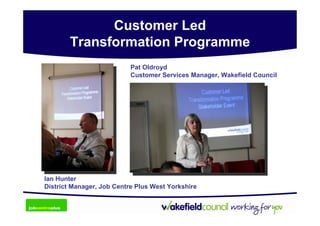 Customer Led
        Transformation Programme
                           Pat Oldroyd
                           Customer Services Manager, Wakefield Council




Ian Hunter
District Manager, Job Centre Plus West Yorkshire
 