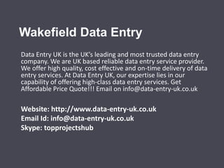 Wakefield Data Entry 
Data Entry UK is the UK’s leading and most trusted data entry 
company. We are UK based reliable data entry service provider. 
We offer high quality, cost effective and on-time delivery of data 
entry services. At Data Entry UK, our expertise lies in our 
capability of offering high-class data entry services. Get 
Affordable Price Quote!!! Email on info@data-entry-uk.co.uk 
Website: http://www.data-entry-uk.co.uk 
Email Id: info@data-entry-uk.co.uk 
Skype: topprojectshub 
 