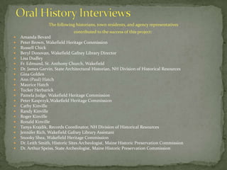 Oral History InterviewsThe following historians, town residents, and agency representatives contributed to the success of this project: Amanda BevardPeter Brown, Wakefield Heritage CommissionRussell ChickBeryl Donovan, Wakefield Gafney Library Director Lisa DudleyFr. Edmund, St. Anthony Church, WakefieldDr. James Garvin, State Architectural Historian, NH Division of Historical ResourcesGina GoldenAnn (Paul) HatchMaurice HatchTucker HerbarickPamela Judge, Wakefield Heritage CommissionPeter Kasprzyk,Wakefield Heritage CommissionCathy KinvilleRandy KinvilleRoger KinvilleRonald KinvilleTanya Krajdik, Records Coordinator, NH Division of Historical ResourcesJennifer Rich, Wakefield Gafney Library Assistant Snooky Shea, Wakefield Heritage CommissionDr. Leith Smith, Historic Sites Archeologist, Maine Historic Preservation CommissionDr. Arthur Speiss, State Archeologist, Maine Historic Preservation Commission