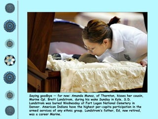 Saying goodbye — for now: Amanda Munoz, of Thornton, kisses her cousin, Marine Cpl. Brett Lundstrom, during his wake Sunday in Kyle, S.D. Lundstrom was buried Wednesday at Fort Logan National Cemetery in Denver. American Indians have the highest per-capita participation in the armed services of any ethnic group. Lundstrom ’ s father, Ed, now retired, was a career Marine. 