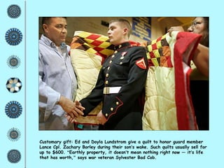 Customary gift: Ed and Doyla Lundstrom give a quilt to honor guard member Lance Cpl. Zachary Borley during their son ’ s wake. Such quilts usually sell for up to $600.  “ Earthly property, it doesn ’ t mean nothing right now — it ’ s life that has worth, ”  says war veteran Sylvester Bad Cob. 