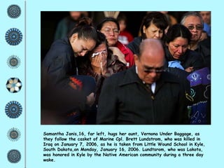 Samantha Janis,16, far left, hugs her aunt, Vernona Under Baggage, as they follow the casket of Marine Cpl. Brett Lundstrom, who was killed in Iraq on January 7, 2006, as he is taken from Little Wound School in Kyle, South Dakota,on Monday, January 16, 2006. Lundtsrom, who was Lakota, was honored in Kyle by the Native American community during a three day wake. 