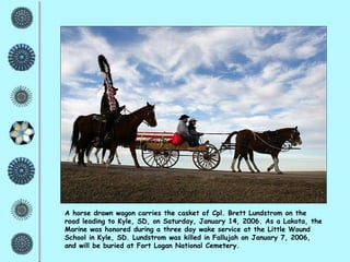 A horse drawn wagon carries the casket of Cpl. Brett Lundstrom on the road leading to Kyle, SD, on Saturday, January 14, 2006. As a Lakota, the Marine was honored during a three day wake service at the Little Wound School in Kyle, SD. Lundstrom was killed in Fallujah on January 7, 2006, and will be buried at Fort Logan National Cemetery. 