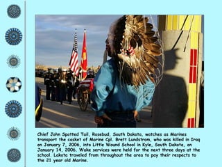 Chief John Spotted Tail, Rosebud, South Dakota, watches as Marines transport the casket of Marine Cpl. Brett Lundstrom, who was killed in Iraq on January 7, 2006, into Little Wound School in Kyle, South Dakota, on January 14, 2006. Wake services were held for the next three days at the school. Lakota traveled from throughout the area to pay their respects to the 21 year old Marine.   