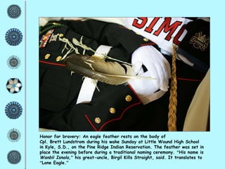 Honor for bravery: An eagle feather rests on the body of  Cpl. Brett Lundstrom during his wake Sunday at Little Wound High School  in Kyle, S.D., on the Pine Ridge Indian Reservation. The feather was set in place the evening before during a traditional naming ceremony.  “ His name is  Wanbli Isnala , ”  his great-uncle, Birgil Kills Straight, said. It translates to  “ Lone Eagle. ” 