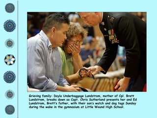 Grieving family: Doyla Underbaggage Lundstrom, mother of Cpl. Brett Lundstrom, breaks down as Capt. Chris Sutherland presents her and Ed Lundstrom, Brett ’ s father, with their son ’ s watch and dog tags Sunday during the wake in the gymnasium at Little Wound High School.  