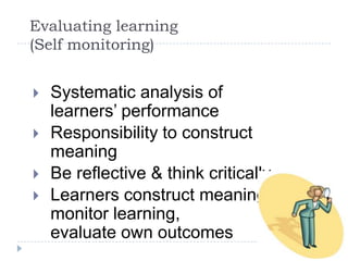 Evaluating learning (Self monitoring)Systematic analysis of learners’ performanceResponsibility to construct meaningBe reflective & think criticallyLearners construct meaning, monitor learning,evaluate own outcomes