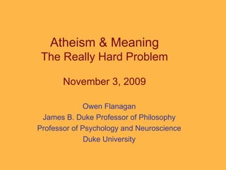 Atheism & Meaning The Really Hard Problem November 3, 2009 Owen Flanagan James B. Duke Professor of Philosophy Professor of Psychology and Neuroscience Duke University 