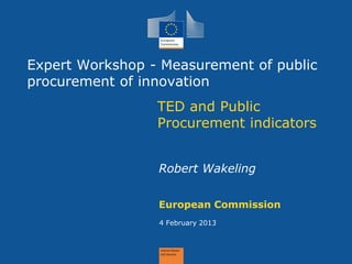 Expert Workshop - Measurement of public procurement of innovation 
TED and Public Procurement indicators 
European Commission 
4 February 2013 
Robert Wakeling  