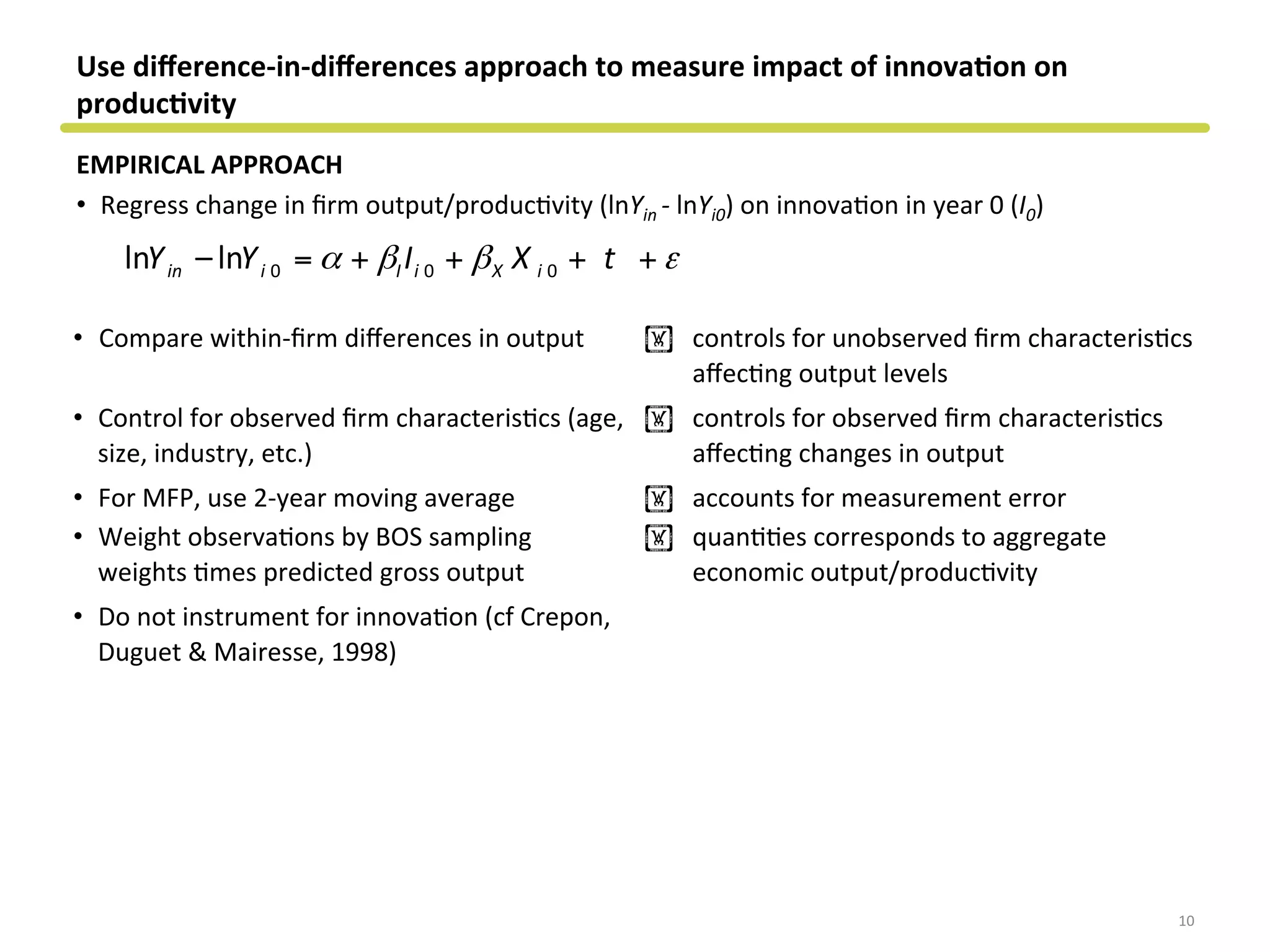 Use	
  diﬀerence-­‐in-­‐diﬀerences	
  approach	
  to	
  measure	
  impact	
  of	
  innova&on	
  on	
  
produc&vity	
  
EMPIRICAL	
  APPROACH	
  
•  Regress	
  change	
  in	
  ﬁrm	
  output/producCvity	
  (lnYin	
  -­‐	
  lnYi0)	
  on	
  innovaCon	
  in	
  year	
  0	
  (I0)	
  
10	
  
0 0 0ln –ln 	
   	
   	
  	
  	
  	
  	
  in i I i X iY Y I X tα β β ε= + + + +
•  Compare	
  within-­‐ﬁrm	
  diﬀerences	
  in	
  output	
   ! controls	
  for	
  unobserved	
  ﬁrm	
  characterisCcs	
  
aﬀecCng	
  output	
  levels	
  
•  Control	
  for	
  observed	
  ﬁrm	
  characterisCcs	
  (age,	
  
size,	
  industry,	
  etc.)	
  
! controls	
  for	
  observed	
  ﬁrm	
  characterisCcs	
  
aﬀecCng	
  changes	
  in	
  output	
  
•  For	
  MFP,	
  use	
  2-­‐year	
  moving	
  average	
   ! accounts	
  for	
  measurement	
  error	
  
•  Weight	
  observaCons	
  by	
  BOS	
  sampling	
  
weights	
  Cmes	
  predicted	
  gross	
  output	
  
! quanCCes	
  corresponds	
  to	
  aggregate	
  
economic	
  output/producCvity	
  
•  Do	
  not	
  instrument	
  for	
  innovaCon	
  (cf	
  Crepon,	
  
Duguet	
  &	
  Mairesse,	
  1998)	
  
	
  	
  
 