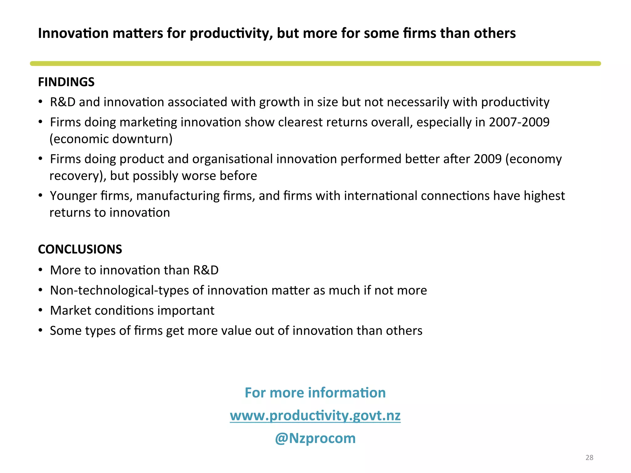 Innova&on	
  macers	
  for	
  produc&vity,	
  but	
  more	
  for	
  some	
  ﬁrms	
  than	
  others	
  
FINDINGS	
  
•  R&D	
  and	
  innovaCon	
  associated	
  with	
  growth	
  in	
  size	
  but	
  not	
  necessarily	
  with	
  producCvity	
  
•  Firms	
  doing	
  markeCng	
  innovaCon	
  show	
  clearest	
  returns	
  overall,	
  especially	
  in	
  2007-­‐2009	
  
(economic	
  downturn)	
  
•  Firms	
  doing	
  product	
  and	
  organisaConal	
  innovaCon	
  performed	
  beeer	
  afer	
  2009	
  (economy	
  
recovery),	
  but	
  possibly	
  worse	
  before	
  
•  Younger	
  ﬁrms,	
  manufacturing	
  ﬁrms,	
  and	
  ﬁrms	
  with	
  internaConal	
  connecCons	
  have	
  highest	
  
returns	
  to	
  innovaCon	
  
CONCLUSIONS	
  
•  More	
  to	
  innovaCon	
  than	
  R&D	
  
•  Non-­‐technological-­‐types	
  of	
  innovaCon	
  maeer	
  as	
  much	
  if	
  not	
  more	
  
•  Market	
  condiCons	
  important	
  
•  Some	
  types	
  of	
  ﬁrms	
  get	
  more	
  value	
  out	
  of	
  innovaCon	
  than	
  others	
  
For	
  more	
  informa&on	
  
www.produc&vity.govt.nz	
  	
  
@Nzprocom	
  
28	
  
 