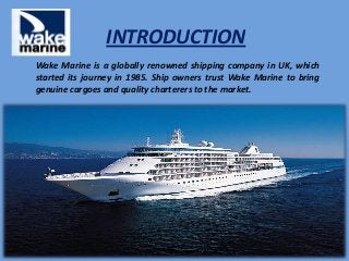INTRODUCTION
Wake Marine is a globally renowned shipping company in UK, which
started its journey in 1985. Ship owners trust Wake Marine to bring
genuine cargoes and quality charterers to the market.
 