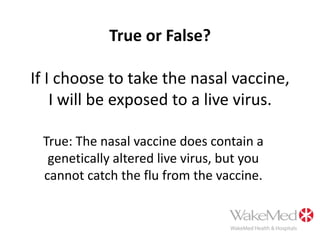 True or False?If I choose to take the nasal vaccine, I will be exposed to a live virus.True: The nasal vaccine does contain a genetically altered live virus, but you cannot catch the flu from the vaccine.  