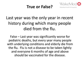 True or False?Last year was the only year in recent history during which many people died from the flu.False – Last year was significantly worse for pediatric deaths, but every year many people with underlying conditions and elderly die from the flu.  Flu is not a disease to be taken lightly and everyone 6 months of age and above should be vaccinated for the disease.