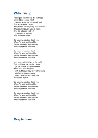 Wake me up 
Feeling my way through the darkness 
Guided by a beating heart 
I can't tell where the journey will end 
But I know where it starts 
They tell me I'm too young to understand 
They say I'm caught up in a dream 
Well life will pass me by if 
I don't open up my eyes 
Well that's fine by me 
So wake me up when it's all over 
When I'm wiser and I'm older 
All this time I was finding myself 
And I didn't know I was lost 
So wake me up when it's all over 
When I'm wiser and I'm older 
All this time I was finding myself 
And I didn't know I was lost 
tried carrying the weight of the world 
But I only have two hands, I hope 
I get the chance to travel the world 
And I don't have any plans 
I wish that I could stay forever this young 
Not afraid to close my eyes 
Life's a game made for everyone 
And love is a prize 
So wake me up when it's all over 
When I'm wiser and I'm older 
All this time I was finding myself 
And I didn't know I was lost 
So wake me up when it's all over 
When I'm wiser and I'm older 
All this time I was finding myself 
And I didn't know I was lost 
Despiértame 
 
