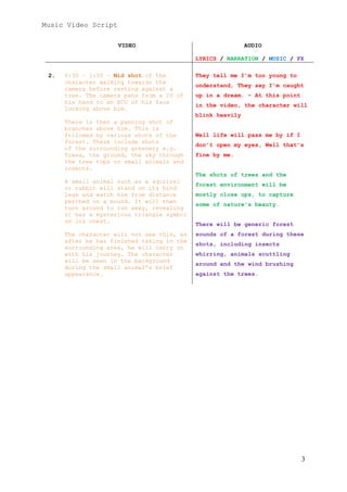 Music Video Script
3
VIDEO AUDIO
LYRICS / NARRATION / MUSIC / FX
2. 0:30 – 1:00 – Mid shot of the
character walking towards the
camera before resting against a
tree. The camera pans from a CU of
his hand to an ECU of his face
looking above him.
There is then a panning shot of
branches above him. This is
followed by various shots of the
forest. These include shots
of the surrounding greenery e.g.
Trees, the ground, the sky through
the tree tops or small animals and
insects.
A small animal such as a squirrel
or rabbit will stand on its hind
legs and watch him from distance
perched on a mound. It will then
turn around to run away, revealing
it has a mysterious triangle symbol
on its chest.
The character will not see this, as
after he has finished taking in the
surrounding area, he will carry on
with his journey. The character
will be seen in the background
during the small animal’s brief
appearance.
They tell me I’m too young to
understand, They say I’m caught
up in a dream. – At this point
in the video, the character will
blink heavily
Well life will pass me by if I
don’t open my eyes, Well that’s
fine by me.
The shots of trees and the
forest environment will be
mostly close ups, to capture
some of nature’s beauty.
There will be generic forest
sounds of a forest during these
shots, including insects
whirring, animals scuttling
around and the wind brushing
against the trees.
 