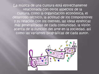 La música de una cultura está estrechamente
       relacionada con otros aspectos de la
   cultura, como la organización económica, el
desarrollo técnico, la actitud de los compositores
 y su relación con los oyentes, las ideas estéticas
 más generalizadas de cada comunidad, la visión
 acerca de la función del arte en la sociedad, así
  como las variantes biográficas de cada autor.
 