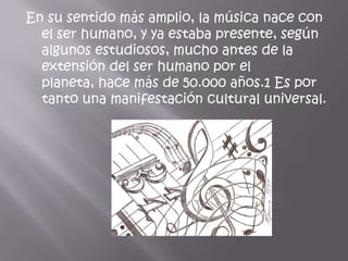 En su sentido más amplio, la música nace con
  el ser humano, y ya estaba presente, según
  algunos estudiosos, mucho antes de la
  extensión del ser humano por el
  planeta, hace más de 50.000 años.1 Es por
  tanto una manifestación cultural universal.
 
