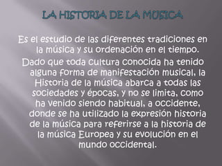 Es el estudio de las diferentes tradiciones en
     la música y su ordenación en el tiempo.
 Dado que toda cultura conocida ha tenido
   alguna forma de manifestación musical, la
    Historia de la música abarca a todas las
   sociedades y épocas, y no se limita, como
    ha venido siendo habitual, a occidente,
  donde se ha utilizado la expresión historia
   de la música para referirse a la historia de
      la música Europea y su evolución en el
                mundo occidental.
 