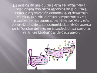 La música de una cultura está estrechamente
  relacionada con otros aspectos de la cultura,
  como la organización económica, el desarrollo
   técnico, la actitud de los compositores y su
 relación con los oyentes, las ideas estéticas más
generalizadas de cada comunidad, la visión acerca
de la función del arte en la sociedad, así como las
       variantes biográficas de cada autor.
 