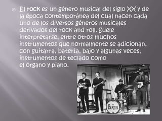    El rock es un género musical del siglo XX y de
    la época contemporánea del cual nacen cada
    uno de los diversos géneros musicales
    derivados del rock and roll. Suele
    interpretarse, entre otros muchos
    instrumentos que normalmente se adicionan,
    con guitarra, batería, bajo y algunas veces,
    instrumentos de teclado como
    el órgano y piano.
 