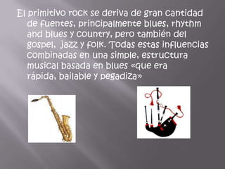 El primitivo rock se deriva de gran cantidad
   de fuentes, principalmente blues, rhythm
   and blues y country, pero también del
   gospel, jazz y folk. Todas estas influencias
   combinadas en una simple, estructura
   musical basada en blues «que era
   rápida, bailable y pegadiza»
 