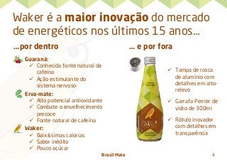 Brasil Mate 4
Waker é a maior inovação do mercado
de energéticos nos últimos 15 anos…
…por dentro
Guaraná:
ü  Conhecida fonte natural de
cafeína
ü  Ação estimulante do
sistema nervoso
Erva-mate:
ü  Alto potencial antioxidante
ü  Combate o envelhecimento
precoce
ü  Fonte natural de cafeína
Waker:
ü  Baixíssimas calorias
ü  Sabor inédito
ü  Pouco açúcar
… e por fora
	
  
ü  Tampa de rosca
de alumínio com
detalhes em alto-
relevo
ü  Garrafa Perrier de
vidro de 300ml
ü  Rótulo inovador
com detalhes em
transparência
 